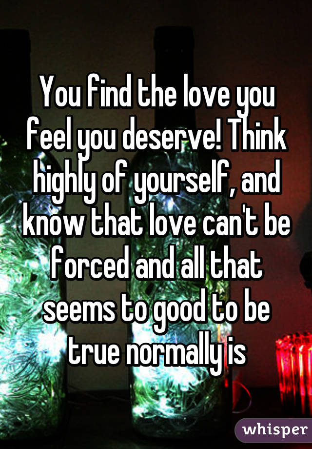 You find the love you feel you deserve! Think highly of yourself, and know that love can't be forced and all that seems to good to be true normally is