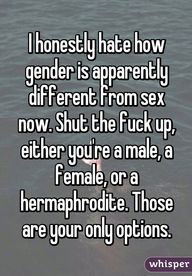 I honestly hate how gender is apparently different from sex now. Shut the fuck up, either you're a male, a female, or a hermaphrodite. Those are your only options.