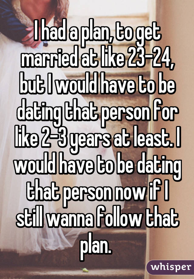 I had a plan, to get married at like 23-24, but I would have to be dating that person for like 2-3 years at least. I would have to be dating that person now if I still wanna follow that plan. 