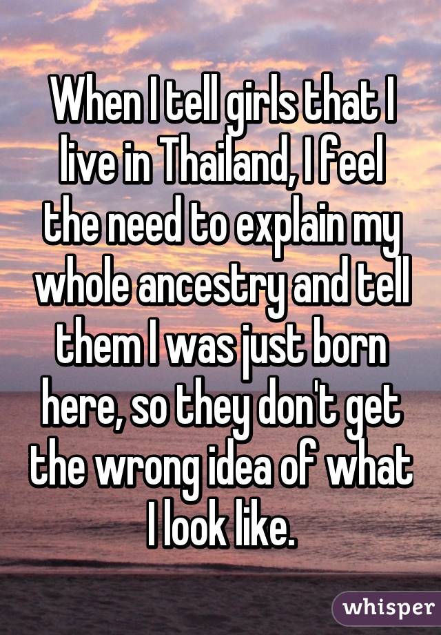 When I tell girls that I live in Thailand, I feel the need to explain my whole ancestry and tell them I was just born here, so they don't get the wrong idea of what I look like.