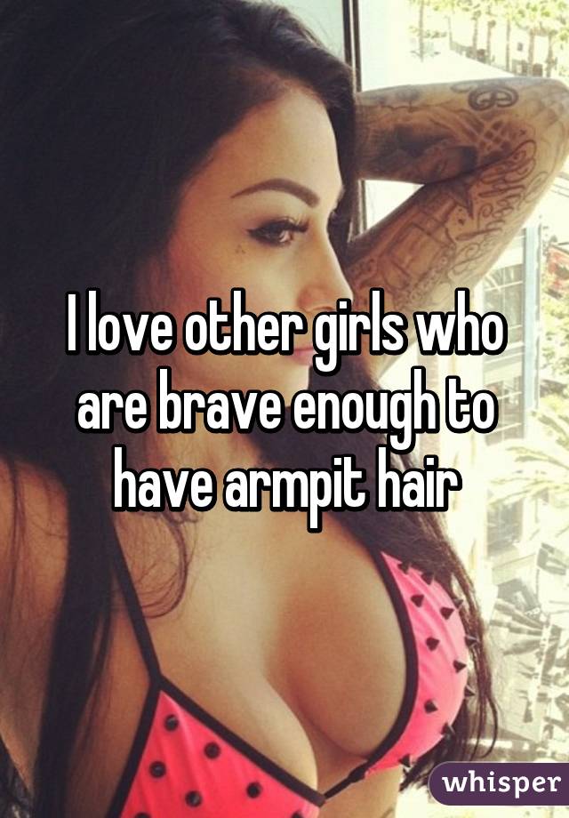 I love other girls who are brave enough to have armpit hair