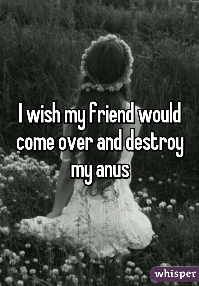 I wish my friend would come over and destroy my anus