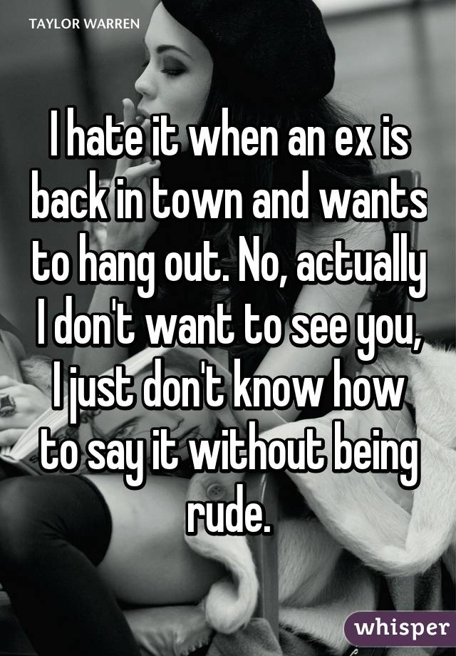 I hate it when an ex is back in town and wants to hang out. No, actually I don't want to see you, I just don't know how to say it without being rude.