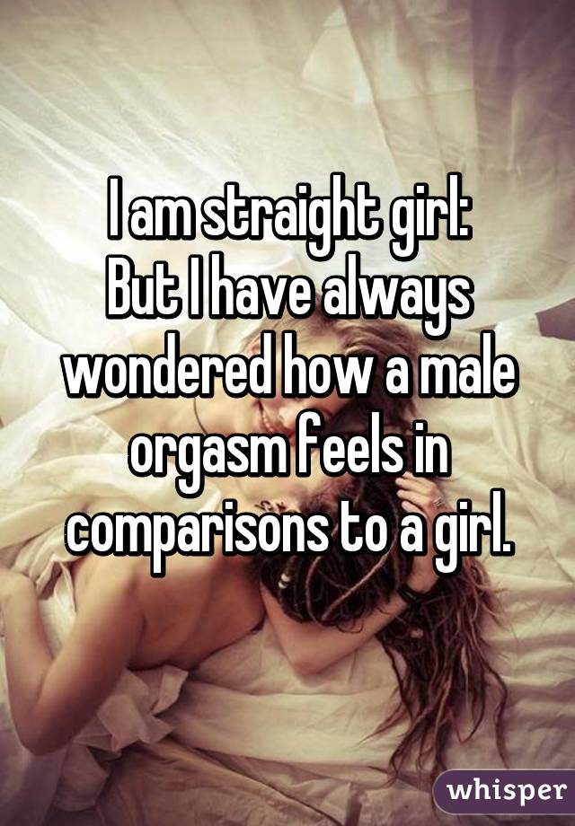 I am straight girl:
But I have always wondered how a male orgasm feels in comparisons to a girl.
