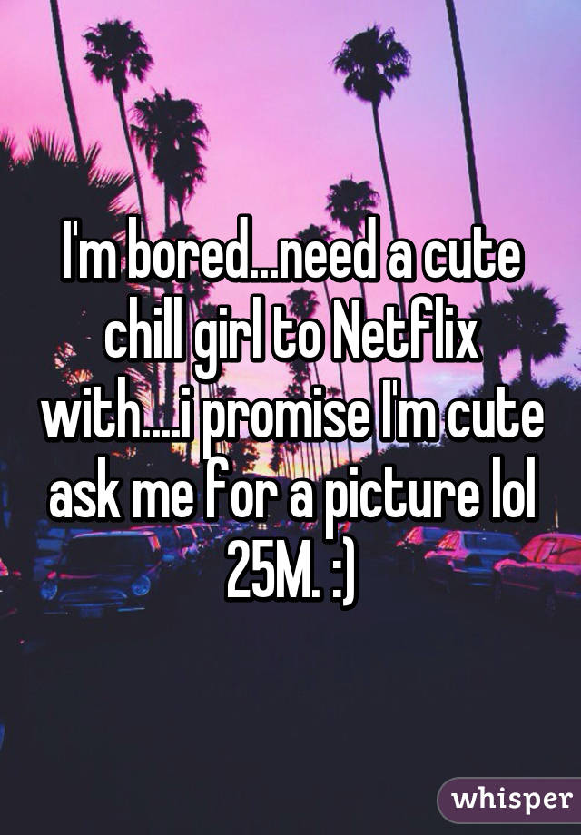 I'm bored...need a cute chill girl to Netflix with....i promise I'm cute ask me for a picture lol 25M. :)