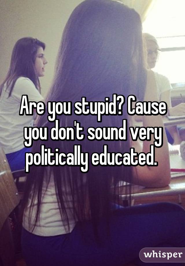 Are you stupid? Cause you don't sound very politically educated. 