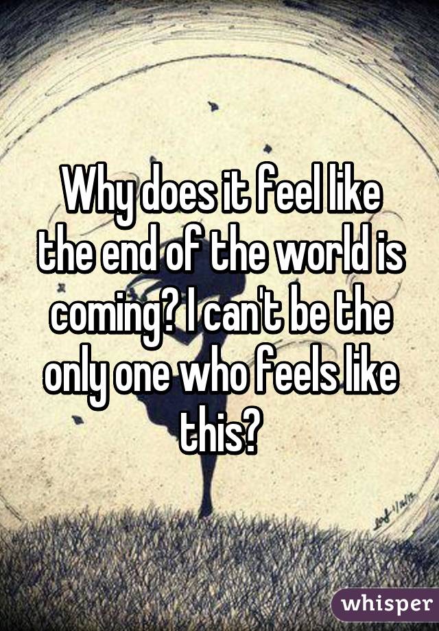 Why does it feel like the end of the world is coming? I can't be the only one who feels like this?