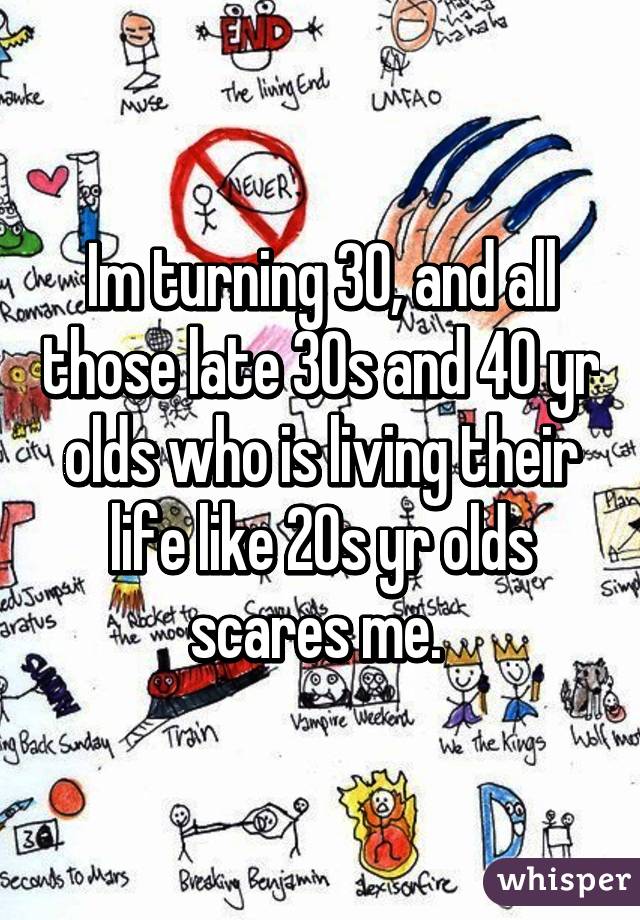 Im turning 30, and all those late 30s and 40 yr olds who is living their life like 20s yr olds scares me. 