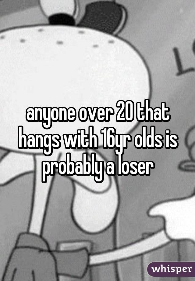 anyone over 20 that hangs with 16yr olds is probably a loser