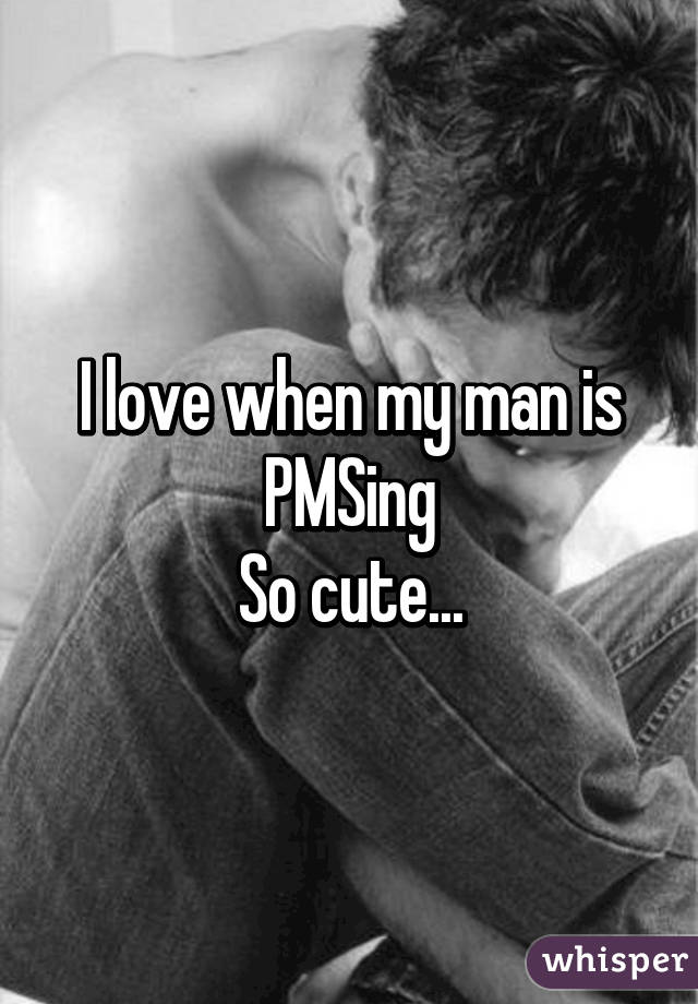 I love when my man is PMSing
So cute...