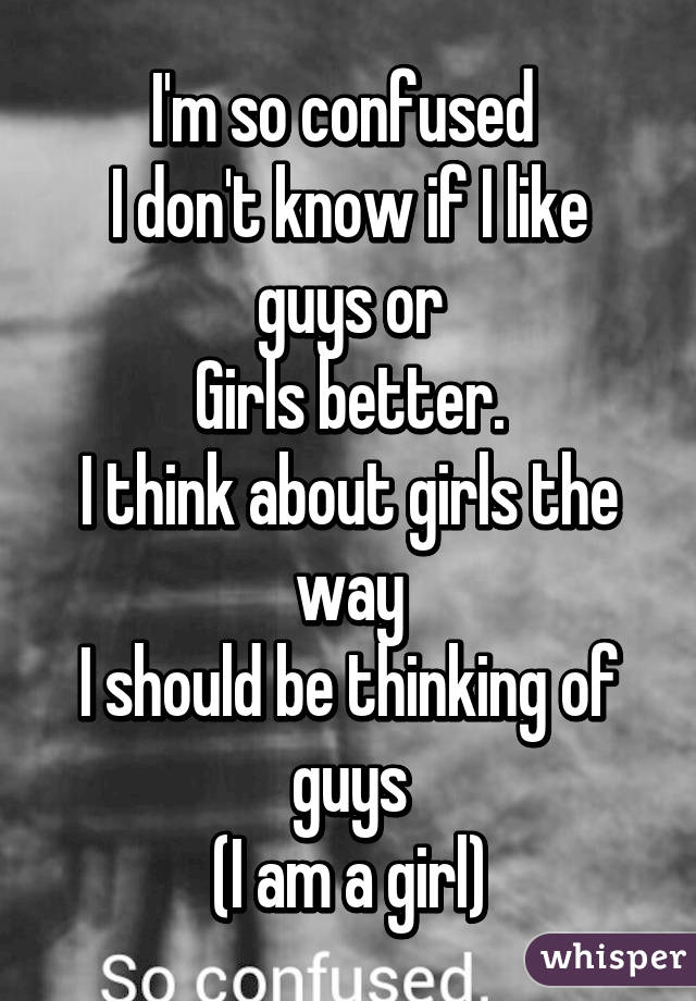 I'm so confused 
I don't know if I like guys or
Girls better.
I think about girls the way
I should be thinking of guys
(I am a girl)