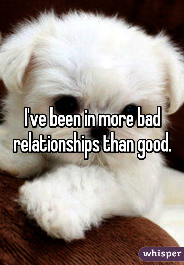 I've been in more bad relationships than good.