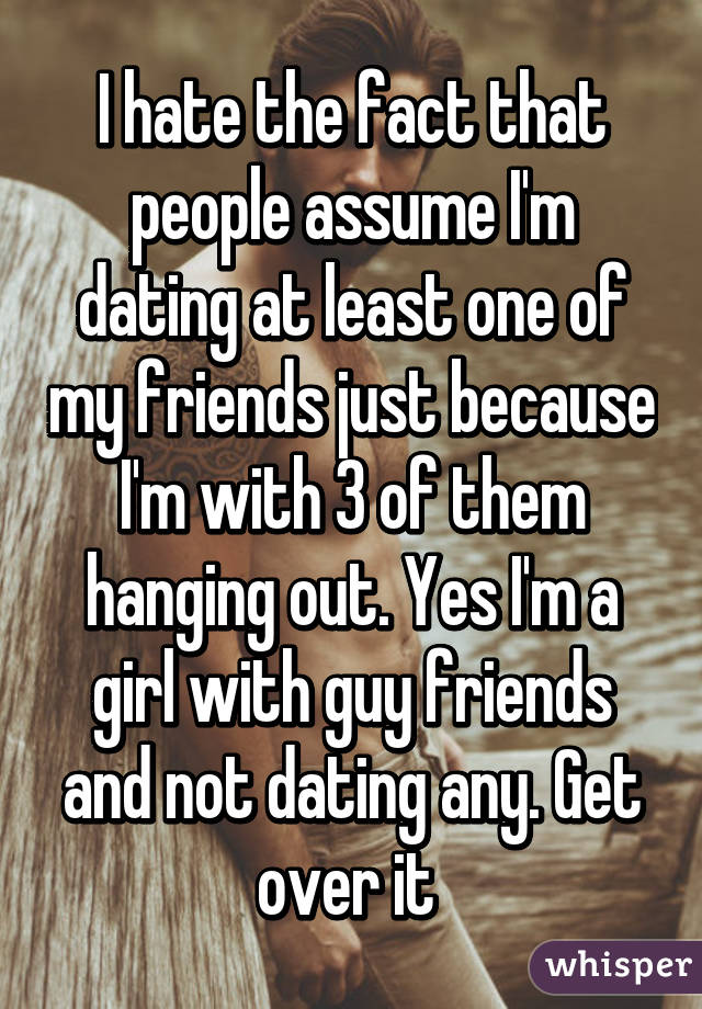 I hate the fact that people assume I'm dating at least one of my friends just because I'm with 3 of them hanging out. Yes I'm a girl with guy friends and not dating any. Get over it 