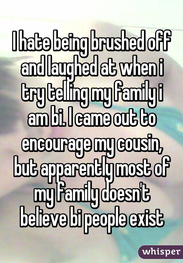 I hate being brushed off and laughed at when i try telling my family i am bi. I came out to encourage my cousin, but apparently most of my family doesn't believe bi people exist