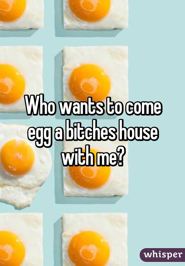 Who wants to come egg a bitches house with me?