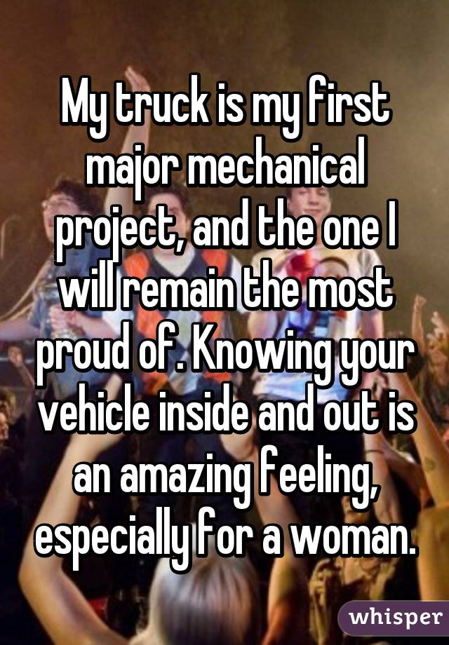 My truck is my first major mechanical project, and the one I will remain the most proud of. Knowing your vehicle inside and out is an amazing feeling, especially for a woman.