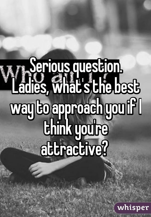 Serious question. Ladies, what's the best way to approach you if I think you're attractive? 