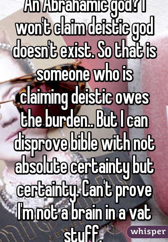 An Abrahamic god? I won't claim deistic god doesn't exist. So that is someone who is claiming deistic owes the burden.. But I can disprove bible with not absolute certainty but certainty. Can't prove I'm not a brain in a vat stuff. 