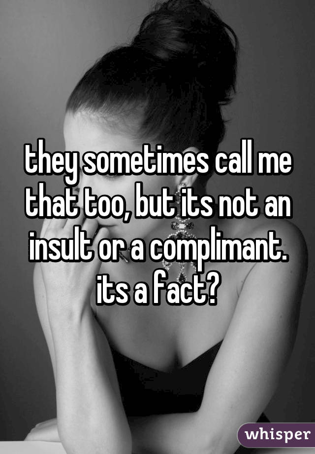 they sometimes call me that too, but its not an insult or a complimant. its a fact😉