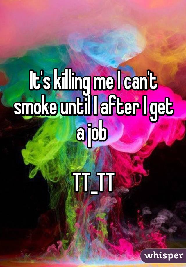 It's killing me I can't smoke until I after I get a job 

TT_TT