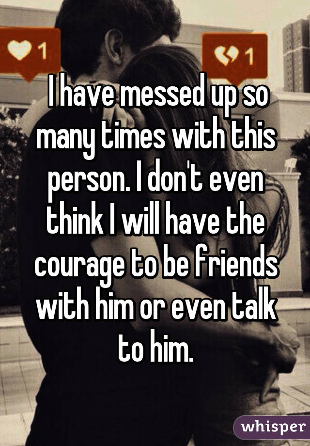  I have messed up so many times with this person. I don't even think I will have the courage to be friends with him or even talk to him.