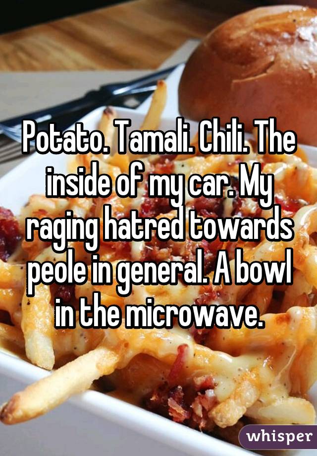 Potato. Tamali. Chili. The inside of my car. My raging hatred towards peole in general. A bowl in the microwave.