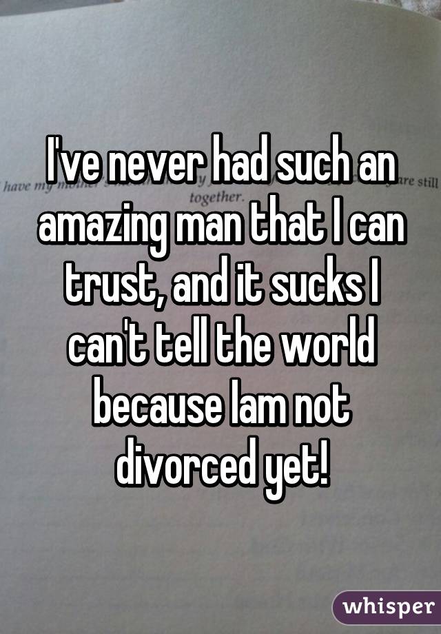 I've never had such an amazing man that I can trust, and it sucks I can't tell the world because Iam not divorced yet!