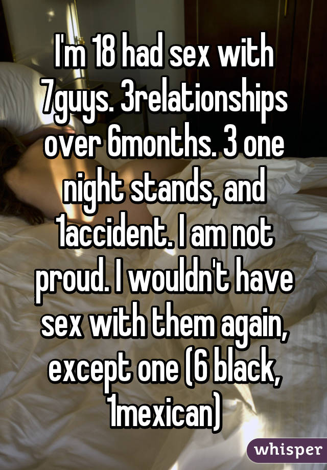 I'm 18 had sex with 7guys. 3relationships over 6months. 3 one night stands, and 1accident. I am not proud. I wouldn't have sex with them again, except one (6 black, 1mexican)