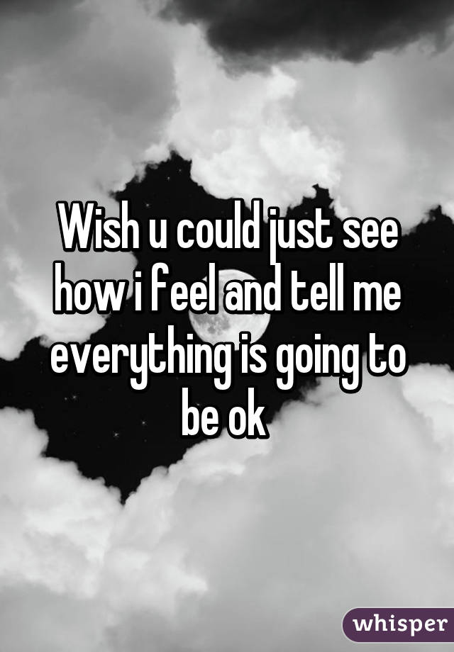 Wish u could just see how i feel and tell me everything is going to be ok 