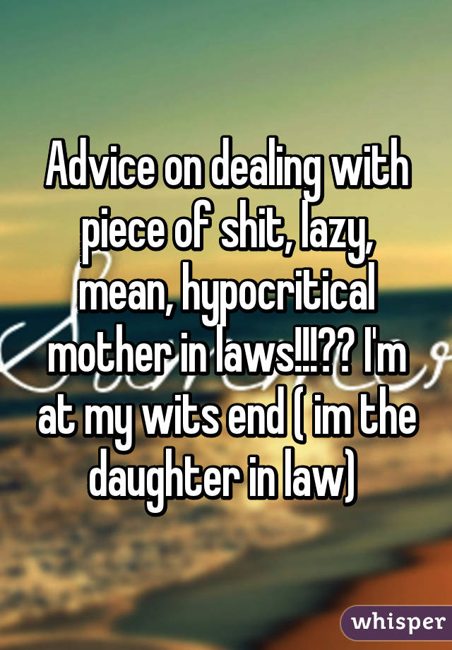 Advice on dealing with piece of shit, lazy, mean, hypocritical mother in laws!!!?? I'm at my wits end ( im the daughter in law) 