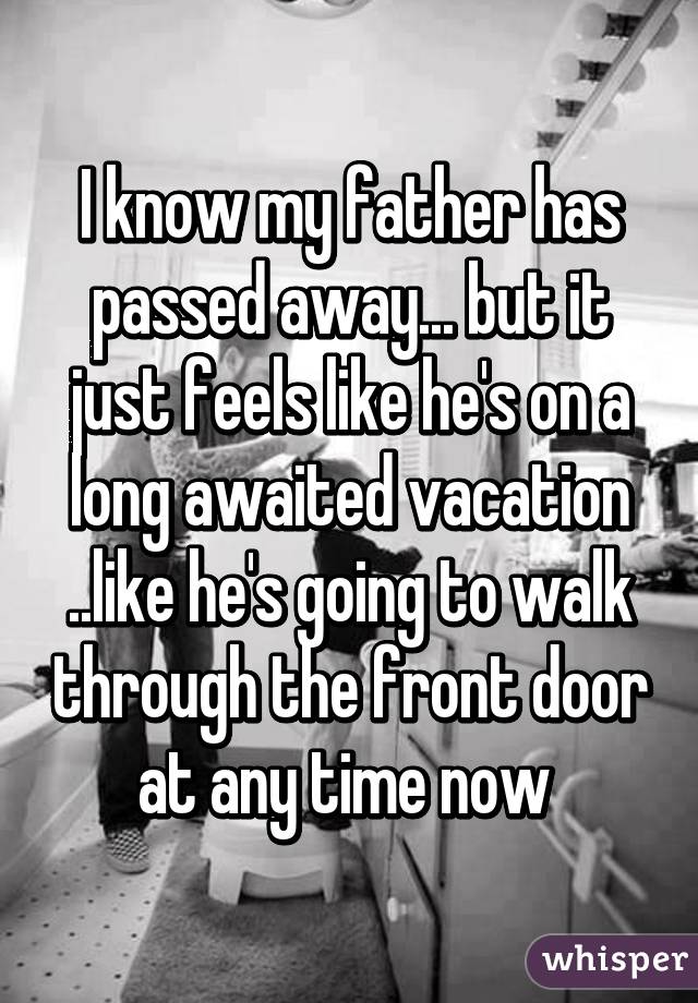 I know my father has passed away... but it just feels like he's on a long awaited vacation ..like he's going to walk through the front door at any time now 