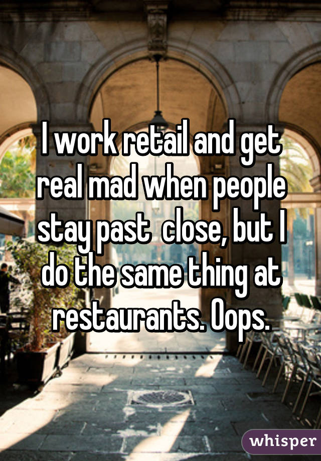 I work retail and get real mad when people stay past  close, but I do the same thing at restaurants. Oops.