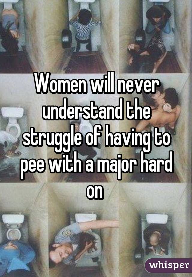 Women will never understand the struggle of having to pee with a major hard on 