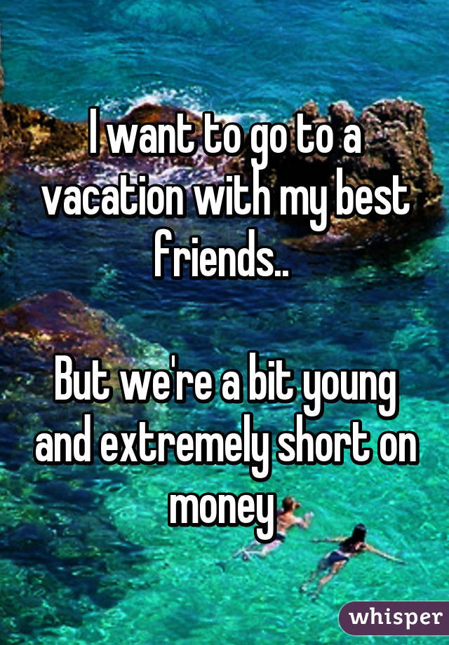 I want to go to a vacation with my best friends.. 

But we're a bit young and extremely short on money 