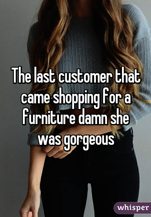 The last customer that came shopping for a furniture damn she was gorgeous