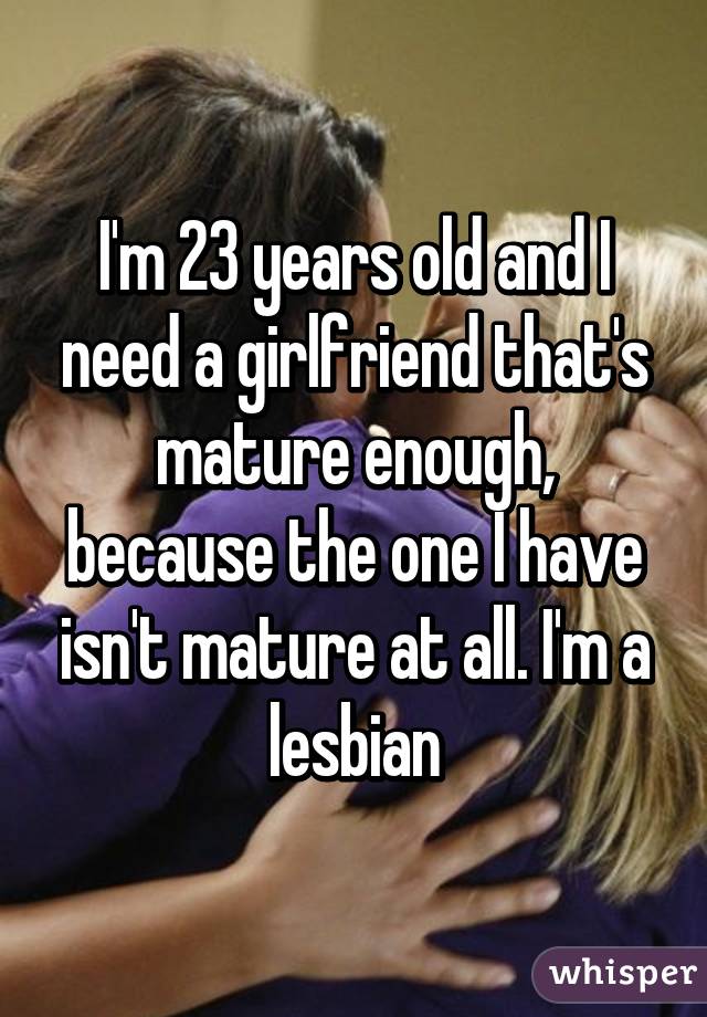 I'm 23 years old and I need a girlfriend that's mature enough, because the one I have isn't mature at all. I'm a lesbian