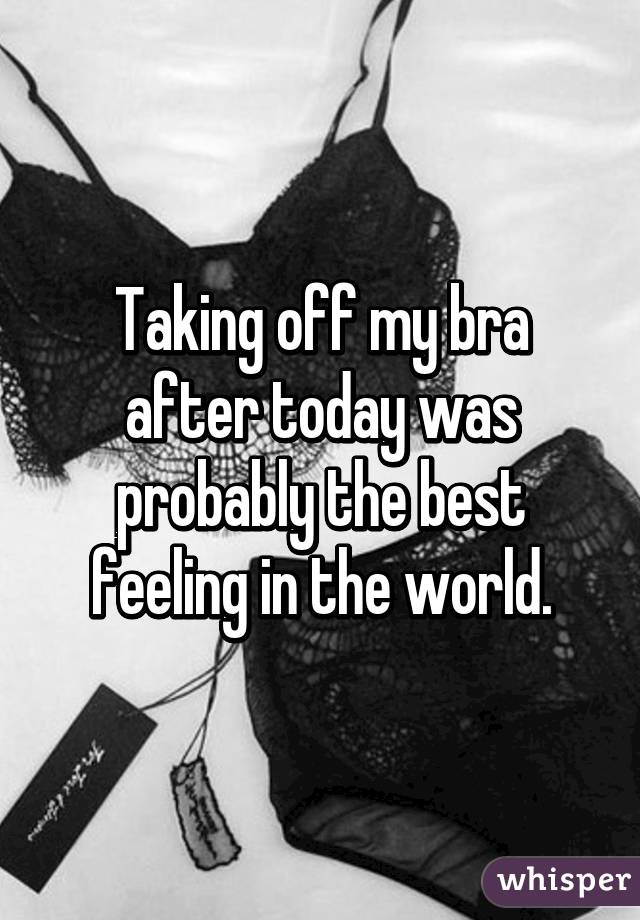 Taking off my bra after today was probably the best feeling in the world.