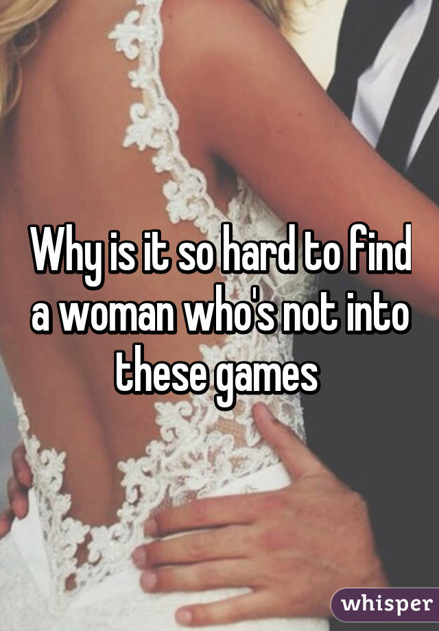 Why is it so hard to find a woman who's not into these games 