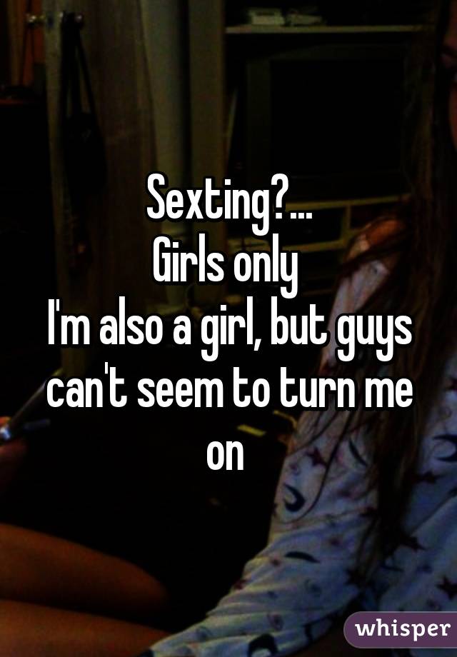 Sexting?...
Girls only 
I'm also a girl, but guys can't seem to turn me on 