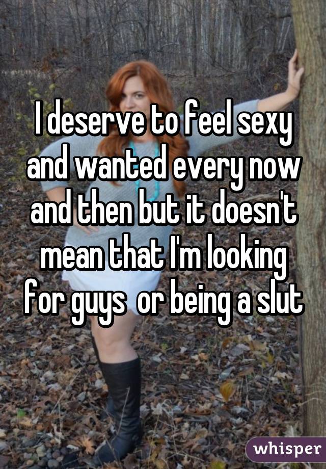 I deserve to feel sexy and wanted every now and then but it doesn't mean that I'm looking for guys  or being a slut 