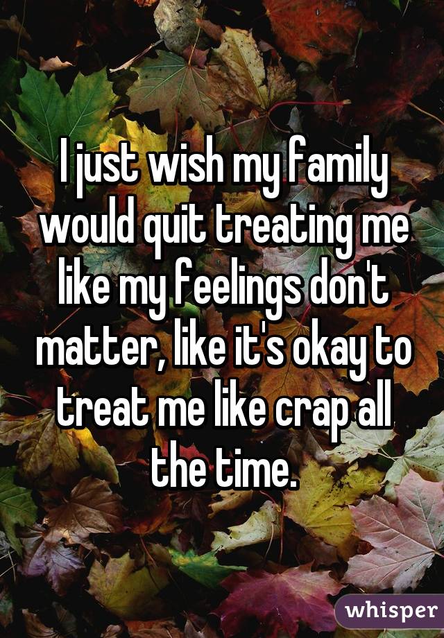 I just wish my family would quit treating me like my feelings don't matter, like it's okay to treat me like crap all the time.