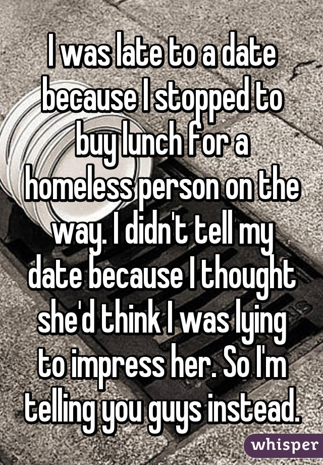 I was late to a date because I stopped to buy lunch for a homeless person on the way. I didn't tell my date because I thought she'd think I was lying to impress her. So I'm telling you guys instead.