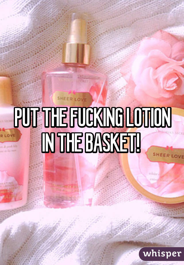 PUT THE FUCKING LOTION IN THE BASKET! 