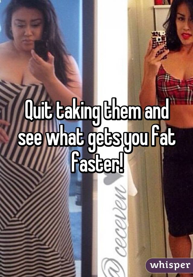 Quit taking them and see what gets you fat faster!