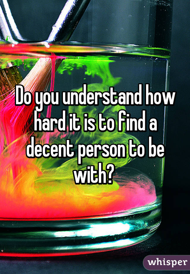 Do you understand how hard it is to find a decent person to be with? 