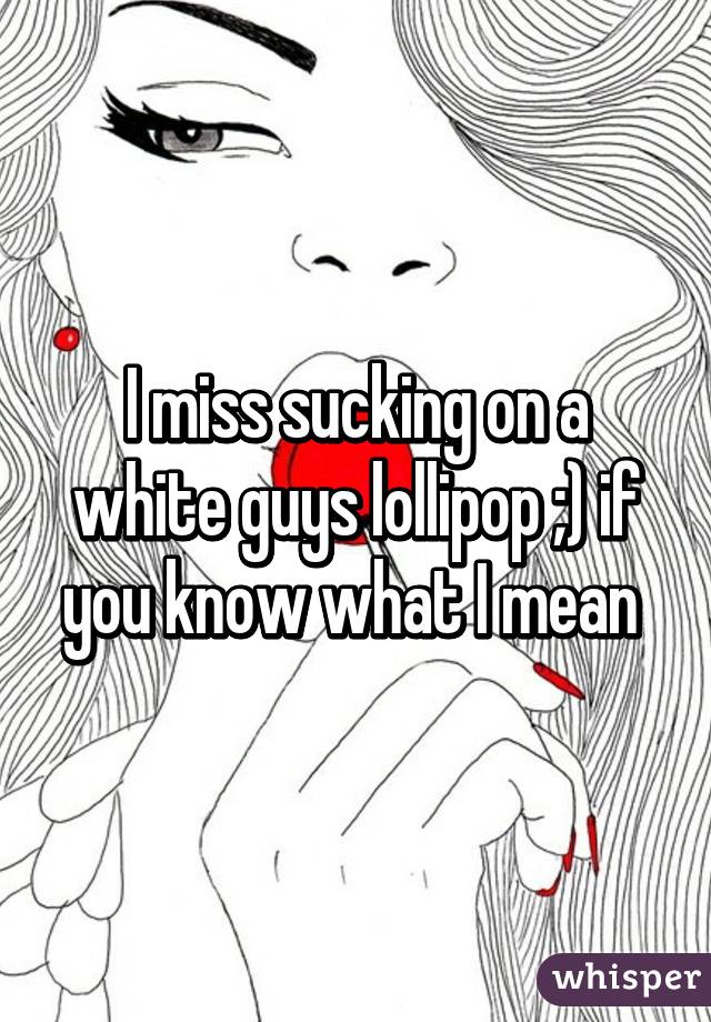 I miss sucking on a white guys lollipop ;) if you know what I mean 