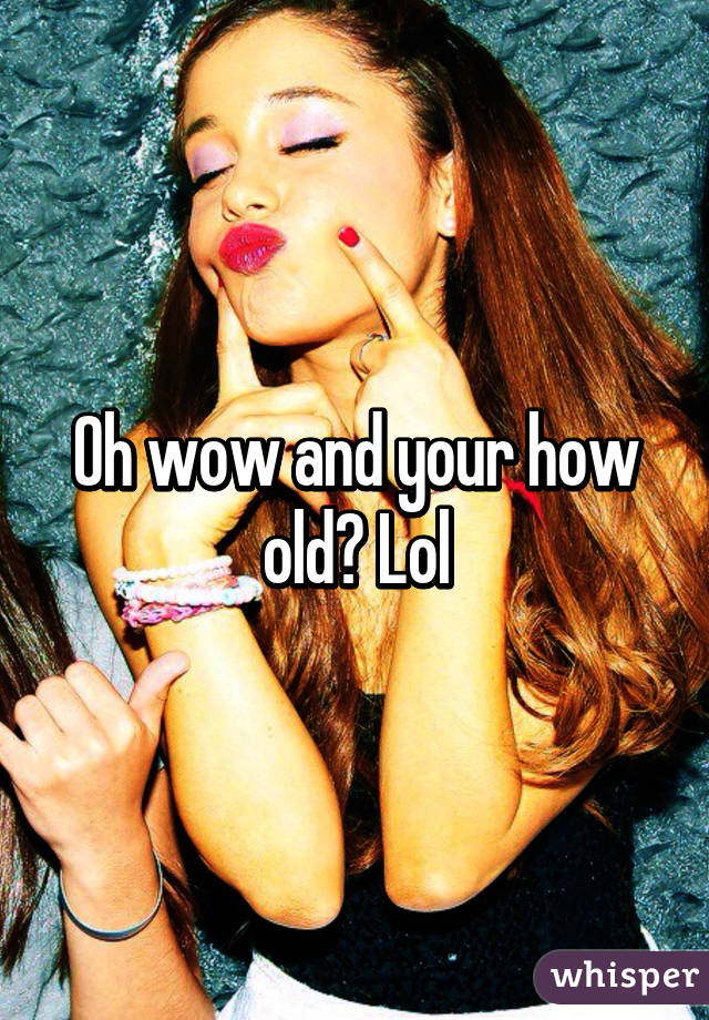 Oh wow and your how old? Lol