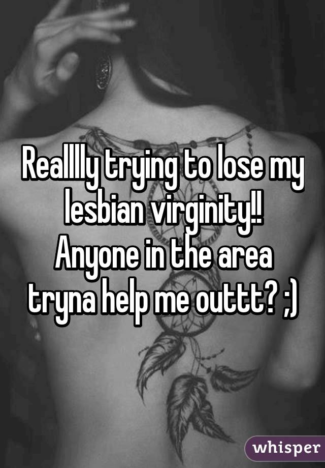 Realllly trying to lose my lesbian virginity!! Anyone in the area tryna help me outtt? ;)