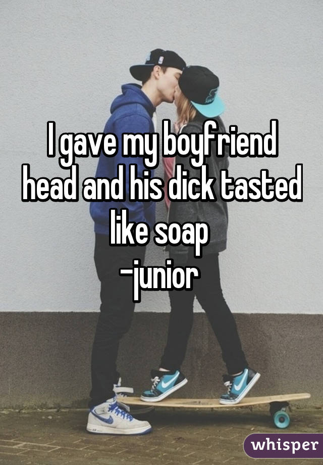 I gave my boyfriend head and his dick tasted like soap 
-junior 
