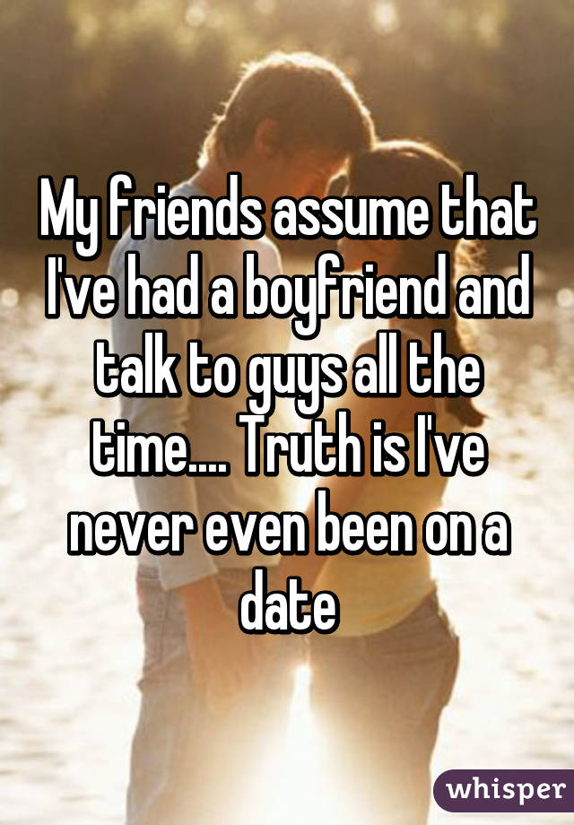 My friends assume that I've had a boyfriend and talk to guys all the time.... Truth is I've never even been on a date